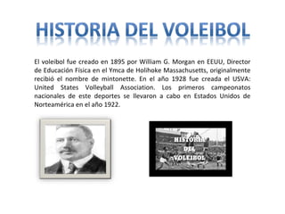 El voleibol fue creado en 1895 por William G. Morgan en EEUU, Director
de Educación Física en el Ymca de Holihoke Massachusetts, originalmente
recibió el nombre de mintonette. En el año 1928 fue creada el USVA:
United States Volleyball Association. Los primeros campeonatos
nacionales de este deportes se llevaron a cabo en Estados Unidos de
Norteamérica en el año 1922.
 