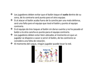 Los jugadores deben evitar que el balón toque el suelo dentro de su
zona, de lo contrario será punto para el otro equipo.
 Si al atacar el balón acaba fuera de la cancha por una mala defensa,
será una falta para el equipo que tocó el balón y punto al equipo
contrario.
 Si el equipo da tres toques al balón sin darse cuenta y no ha pasado el
balón a la otra cancha es punto para el equipo contrario.
 Los jugadores deben estar bien ubicados al momento en que un
jugador se dispone a sacar o servir el balón, de los contrario se
considera una falta de rotación.
 Al momento del saque, ningún jugador puede tocar la red.
 