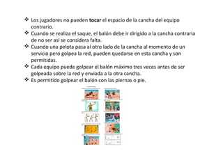  Los jugadores no pueden tocar el espacio de la cancha del equipo
contrario.
 Cuando se realiza el saque, el balón debe ir dirigido a la cancha contraria
de no ser así se considera falta.
 Cuando una pelota pasa al otro lado de la cancha al momento de un
servicio pero golpea la red, pueden quedarse en esta cancha y son
permitidas.
 Cada equipo puede golpear el balón máximo tres veces antes de ser
golpeada sobre la red y enviada a la otra cancha.
 Es permitido golpear el balón con las piernas o pie.
 