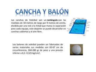 Las canchas de Voleibol son un rectángulo con las
medidas de 18 metros de largo por 9 metros de ancho,
dividida por una red a la mitad que marca la separación
para cada equipo, este deporte se puede desarrollar en
canchas cubiertas y al aire libre.
Los balones de voleibol pueden ser fabricados de
varios materiales sus medidas son 65-67 cm de
circunferencia, 260-280 gr de peso y una presión
inferior a 0,3- 0,325 kg/cm2 .
 