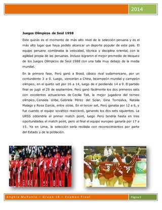 2014 
A n g h i e Mu ñ a n t e – G r u p o 1 8 – E x a m e n F i n a l 
Página 3 
Juegos Olímpicos de Seúl 1998 
Este quizás es el momento de más alto nivel de la selección peruana y es el 
más alto lugar que haya podido alcanzar un deporte popular de este país. El 
equipo peruano combinaba la velocidad, técnica y disciplina oriental, con la 
agilidad propia de las peruanas. Incluso lograron el mejor promedio de bloqueo 
de los Juegos Olímpicos de Seúl 1988 con una talla muy debajo de la media 
mundial. 
En la primera fase, Perú ganó a Brasil, clásico rival sudamericano, por un 
contundente 3 a 0. Luego, vencerían a China, bicampeón mundial y campeón 
olímpico, en el quinto set por 16 a 14, luego de ir perdiendo 14 a 9. El partido 
final se jugó el 29 de septiembre. Perú ganó fácilmente los dos primeros sets 
con excelentes actuaciones de Cecilia Tait, la mejor jugadora del torneo 
olímpico, Cenaida Uribe, Gabriela Pérez del Solar, Gina Torrealva, Natalia 
Malaga y Rosa García, entre otras. En el tercer set, Perú ganaba por 12 a 6, y 
fue cuando el equipo soviético reaccionó, ganando los dos sets siguientes. La 
URSS obtendría el primer match point, luego Perú tendría hasta en tres 
oportunidades el match point, pero al final el equipo europeo ganaría por 17 a 
15. Ya en Lima, la selección sería recibida con reconocimientos por parte 
del Estado y de la población. 
 