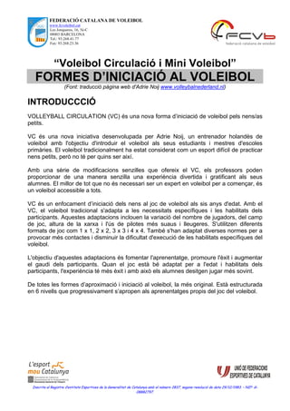 FEDERACIÓ CATALANA DE VOLEIBOL
www.fcvoleibol.cat
Les Jonqueres, 16, 5è-C
08003 BARCELONA
Tel.: 93.268.41.77
Fax: 93.268.23.36
Inscrita al Registre d’entitats Esportives de la Generalitat de Catalunya amb el número 2837, segons resolució de data 29/12/1983. – NIF: G-
08882797.
“Voleibol Circulació i Mini Voleibol”
FORMES D’INICIACIÓ AL VOLEIBOL
(Font: traducció pàgina web d'Adrie Noij www.volleybalnederland.nl)
INTRODUCCCIÓ
VOLLEYBALL CIRCULATION (VC) és una nova forma d’iniciació de voleibol pels nens/as
petits.
VC és una nova iniciativa desenvolupada per Adrie Noij, un entrenador holandès de
voleibol amb l'objectiu d'introduir el voleibol als seus estudiants i mestres d'escoles
primàries. El voleibol tradicionalment ha estat considerat com un esport difícil de practicar
nens petits, però no té per quins ser així.
Amb una sèrie de modificacions senzilles que ofereix el VC, els professors poden
proporcionar de una manera senzilla una experiència divertida i gratificant als seus
alumnes. El millor de tot que no és necessari ser un expert en voleibol per a començar, és
un voleibol accessible a tots.
VC és un enfocament d’iniciació dels nens al joc de voleibol als sis anys d'edat. Amb el
VC, el voleibol tradicional s'adapta a les necessitats específiques i les habilitats dels
participants. Aquestes adaptacions inclouen la variació del nombre de jugadors, del camp
de joc, altura de la xarxa i l'ús de pilotes més suaus i lleugeres. S'utilitzen diferents
formats de joc com 1 x 1, 2 x 2, 3 x 3 i 4 x 4. També s'han adaptat diverses normes per a
provocar més contactes i disminuir la dificultat d'execució de les habilitats específiques del
voleibol.
L'objectiu d'aquestes adaptacions és fomentar l'aprenentatge, promoure l'èxit i augmentar
el gaudi dels participants. Quan el joc està bé adaptat per a l'edat i habilitats dels
participants, l'experiència té més èxit i amb això els alumnes desitgen jugar més sovint.
De totes les formes d’aproximació i iniciació al voleibol, la més original. Està estructurada
en 6 nivells que progressivament s’apropen als aprenentatges propis del joc del voleibol.
 