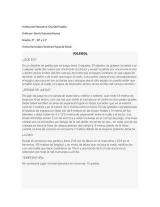 Institución Educativa:ChuridoPueblo
Profesor:OsmirValenciaAcosta
Grados: 9° , 10° y 11°
Transcribirtodoel textoenhojasde block.
VOLEIBOL
¿QUE ES?
Es un deporte de pelota que se juega entre 2 equipos. El objetivo es golpear la pelota con
cualquier parte del cuerpo por encima de la cintura y enviar la pelota por encima de la red
y dentro de los límites del otro campo, de modo que el equipo contrario no sea capaz de
devolver el balón o de evitar que toque el suelo. Los puntos siempre son conseguidos por
el equipo que saca en las acciones que consigue que el otro equipo no pueda evitar que
el balón toque el suelo o incapaz de devolverlo dentro de los límites del campo contrario.
¿DÓNDE SE JUEGA?
El lugar de juego es un campo de suelo duro, interior o exterior, que mide 18 metros de
largo por 9 de ancho, con una red que divide el campo por el centro en dos partes iguales.
Debe haber también un área de separación igual en todos los lados que en el exterior
será de 3 metros y en el interior de 2 metros como mínimo. En las grandes competiciones
el espacio de separación debe ser de 8 metros en las líneas finales y 5 metros en los
laterales y debe haber de 9 a 12'5 metros de separación entre el suelo y el techo. Las
líneas limítrofes tienen 5 cm de anchura y están incluidas en el campo de juego, una línea
central que se encuentra por debajo de la red divide el campo en dos , en cada una de las
mitades se traza la línea de ataque atreves del campo y 3 metros detrás de la línea
central, el área de servicio se encuentra 3 metros detrás de la esquina posterior derecha.
LA RED
Divide el campo en dos partes y tiene 2'43 cm de altura en el masculino y 2'24 en el
femenino, 9'5 metros de longitud y un metro de altura que no toca el suelo, está hecha
con una malla que tiene cuadrados de 10cm y una banda de 5 cm de anchura se
extienden por toda la red marcando su límite.
TEMPERATURA
No se deberá jugar si la temperatura es menor de 10 grados.
 