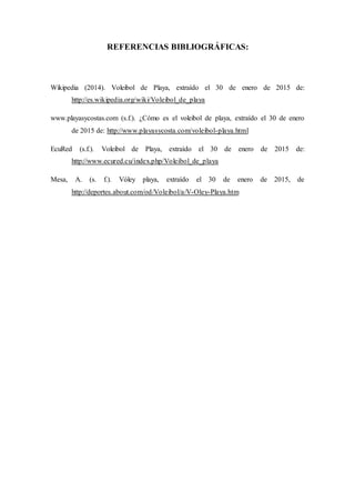 REFERENCIAS BIBLIOGRÁFICAS:
Wikipedia (2014). Voleibol de Playa, extraído el 30 de enero de 2015 de:
http://es.wikipedia.org/wiki/Voleibol_de_playa
www.playasycostas.com (s.f.). ¿Cómo es el voleibol de playa, extraído el 30 de enero
de 2015 de: http://www.playasycosta.com/voleibol-playa.html
EcuRed (s.f.). Voleibol de Playa, extraído el 30 de enero de 2015 de:
http://www.ecured.cu/index.php/Voleibol_de_playa
Mesa, A. (s. f.). Vóley playa, extraído el 30 de enero de 2015, de
http://deportes.about.com/od/Voleibol/a/V-Oley-Playa.htm
 