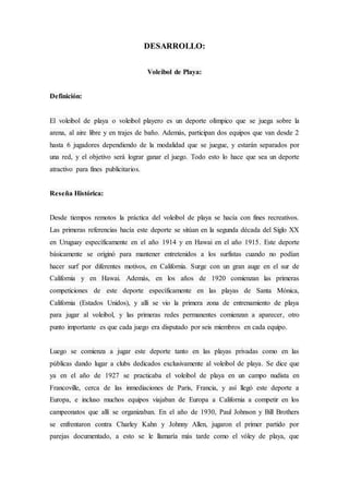 DESARROLLO:
Voleibol de Playa:
Definición:
El voleibol de playa o voleibol playero es un deporte olímpico que se juega sobre la
arena, al aire libre y en trajes de baño. Además, participan dos equipos que van desde 2
hasta 6 jugadores dependiendo de la modalidad que se juegue, y estarán separados por
una red, y el objetivo será lograr ganar el juego. Todo esto lo hace que sea un deporte
atractivo para fines publicitarios.
Reseña Histórica:
Desde tiempos remotos la práctica del voleibol de playa se hacía con fines recreativos.
Las primeras referencias hacía este deporte se sitúan en la segunda década del Siglo XX
en Uruguay específicamente en el año 1914 y en Hawai en el año 1915. Este deporte
básicamente se originó para mantener entretenidos a los surfistas cuando no podían
hacer surf por diferentes motivos, en California. Surge con un gran auge en el sur de
California y en Hawai. Además, en los años de 1920 comienzan las primeras
competiciones de este deporte específicamente en las playas de Santa Mónica,
California (Estados Unidos), y allí se vio la primera zona de entrenamiento de playa
para jugar al voleibol, y las primeras redes permanentes comienzan a aparecer, otro
punto importante es que cada juego era disputado por seis miembros en cada equipo.
Luego se comienza a jugar este deporte tanto en las playas privadas como en las
públicas dando lugar a clubs dedicados exclusivamente al voleibol de playa. Se dice que
ya en el año de 1927 se practicaba el voleibol de playa en un campo nudista en
Francoville, cerca de las inmediaciones de Paris, Francia, y así llegó este deporte a
Europa, e incluso muchos equipos viajaban de Europa a California a competir en los
campeonatos que allí se organizaban. En el año de 1930, Paul Johnson y Bill Brothers
se enfrentaron contra Charley Kahn y Johnny Allen, jugaron el primer partido por
parejas documentado, a esto se le llamaría más tarde como el vóley de playa, que
 