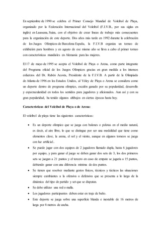 En septiembre de 1990 se celebra el Primer Consejo Mundial de Voleibol de Playa,
organizado por la Federación Internacional del Voleibol (F.I.V.B., por sus siglas en
inglés) en Laussana, Suiza, con el objetivo de crear líneas de trabajo más consecuentes
para la organización de este deporte. Dos años más tarde en 1992 durante la celebración
de los Juegos Olímpicos de Barcelona España, la F.I.V.B organiza un torneo de
exhibición para hombres y en agosto de ese mismo año se lleva a cabo el primer torneo
con características mundiales en Alemania para las mujeres.
El 17 de mayo de 1995 se acepta el Voleibol de Playa o Arena, como parte integrante
del Programa oficial de los Juegos Olímpicos gracias en gran medida a los intensos
esfuerzos del Dr. Rubén Acosta, Presidente de la F.I.V.B. A partir de la Olimpiada
de Atlanta de 1996 en los Estados Unidos, al Vóley de Playa o Arena se considera como
un deporte dentro de programa olímpico, escalón ganado por su popularidad, desarrollo
y espectacularidad en todos los sentidos para jugadores y aficionados. Aun así y con su
gran popularidad, ha tenido algunos altibajos en ciertas épocas hasta hoy.
Características del Voleibol de Playa o de Arena:
El voleibol de playa tiene las siguientes características:
 Es un deporte olímpico que se juega con balones o pelotas en el medio natural,
es decir, al aire libre, lo que se distingue por ser una modalidad que tiene como
elementos clave, la arena, el sol y el viento, aunque en algunos torneos se juega
con luz artificial..
 Se puede jugar con dos equipos de 2 jugadores llamado dupla, hasta 6 jugadores
por equipo, y para ganar el juego se deben ganar dos sets de 3, los dos primeros
sets se juegan a 21 puntos y el tercero en caso de empate se jugaría a 15 puntos,
debiendo ganar con una diferencia mínima de dos puntos.
 Se tienen que resolver mediante gestos físicos, técnicos y tácticos las situaciones
siempre cambiantes a la ofensiva o defensiva que se presenta a lo largo de la
dinámica del tipo de partido y set que se disputan.
 Se debe utilizar una red o malla.
 Los jugadores participantes deben estar en traje de baño.
 Este deporte se juega sobre una superficie blanda e inestable de 16 metros de
larga por 8 metros de ancha.
 