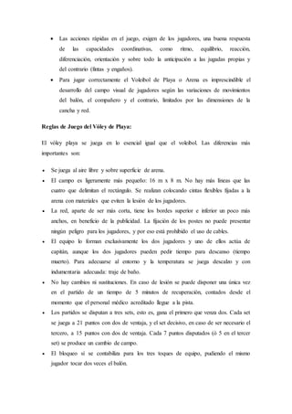  Las acciones rápidas en el juego, exigen de los jugadores, una buena respuesta
de las capacidades coordinativas, como ritmo, equilibrio, reacción,
diferenciación, orientación y sobre todo la anticipación a las jugadas propias y
del contrario (fintas y engaños).
 Para jugar correctamente el Voleibol de Playa o Arena es imprescindible el
desarrollo del campo visual de jugadores según las variaciones de movimientos
del balón, el compañero y el contrario, limitados por las dimensiones de la
cancha y red.
Reglas de Juego del Vóley de Playa:
El vóley playa se juega en lo esencial igual que el voleibol. Las diferencias más
importantes son:
 Se juega al aire libre y sobre superficie de arena.
 El campo es ligeramente más pequeño: 16 m x 8 m. No hay más líneas que las
cuatro que delimitan el rectángulo. Se realizan colocando cintas flexibles fijadas a la
arena con materiales que eviten la lesión de los jugadores.
 La red, aparte de ser más corta, tiene los bordes superior e inferior un poco más
anchos, en beneficio de la publicidad. La fijación de los postes no puede presentar
ningún peligro para los jugadores, y por eso está prohibido el uso de cables.
 El equipo lo forman exclusivamente los dos jugadores y uno de ellos actúa de
capitán, aunque los dos jugadores pueden pedir tiempo para descanso (tiempo
muerto). Para adecuarse al entorno y la temperatura se juega descalzo y con
indumentaria adecuada: traje de baño.
 No hay cambios ni sustituciones. En caso de lesión se puede disponer una única vez
en el partido de un tiempo de 5 minutos de recuperación, contados desde el
momento que el personal médico acreditado llegue a la pista.
 Los partidos se disputan a tres sets, esto es, gana el primero que venza dos. Cada set
se juega a 21 puntos con dos de ventaja, y el set decisivo, en caso de ser necesario el
tercero, a 15 puntos con dos de ventaja. Cada 7 puntos disputados (ó 5 en el tercer
set) se produce un cambio de campo.
 El bloqueo sí se contabiliza para los tres toques de equipo, pudiendo el mismo
jugador tocar dos veces el balón.
 