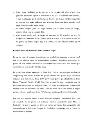  Existe alguna flexibilidad en lo referente a la retención del balón. Cuando dos
jugadores adversarios sujetan el balón sobre la red, NO se considera balón detenido,
y aquí sí, el equipo que lo recibe dispone de otros tres toques. También se permite
en caso de una acción defensiva ante un remate fuerte, una ligera retención en el
toque de dedos con las manos en alto.
 Es válido cualquier golpe de ataque siempre que se realice dentro del campo,
excepto la finta que se considera falta.
 Cada equipo puede pedir un tiempo de descanso de 30 segundos por set. En
competiciones mundiales de la FIVB se aplica un tiempo técnico cuando la suma de
los puntos de ambos equipos llega a 21 puntos, con una duración también de 30
segundos.
Competiciones Internacionales del Voleibol de Playa:
La mayor parte de grandes competiciones de voleibol internacionales se centra en el
tour por las distintas playas de un determinado continente, pasando así por multitud de
países. De esta manera, cabe destacar dos competiciones conocidas a nivel mundial por
su importancia en el mundo del vóley playa.
En primer lugar, el más importante, el World Tour. Este se caracteriza por ser el mayor
campeonato y tour playero de todos los que se celebran. Pasa por las playas de todo el
mundo, y está patrocinado, desde 2003, por Swatch, por lo que oficialmente se llama
Beach Volleyball Swatch World Tour. Esta competición está coordinada por la
Federación Internacional de Volleyball (FIVB). El torneo se celebra tanto en modalidad
femenina como en masculina y en mixta. Como no podía ser de otra manera, la mayor
parte de ediciones celebradas desde 1987, han sido ganadas por la selección brasileña.
Por otro lado, también destaca el Beach Volleyball European Championship Tour. Este
se desarrolla en las playas del continente europeo, normalmente entre Mayo y
Septiembre ya que es cuando es época de verano en Europa. Esta competición está
supervisada por la Federación Europea de Voleibol en coordinación con la Federación
Internacional de Voleibol.
 