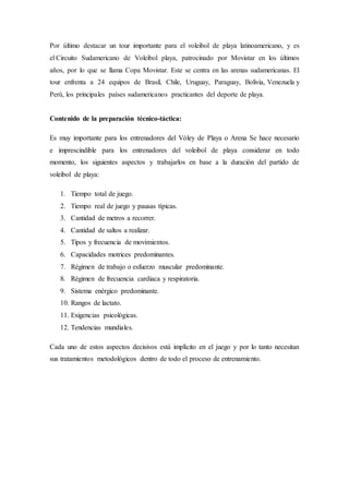 Por último destacar un tour importante para el voleibol de playa latinoamericano, y es
el Circuito Sudamericano de Voleibol playa, patrocinado por Movistar en los últimos
años, por lo que se llama Copa Movistar. Este se centra en las arenas sudamericanas. El
tour enfrenta a 24 equipos de Brasil, Chile, Uruguay, Paraguay, Bolivia, Venezuela y
Perú, los principales países sudamericanos practicantes del deporte de playa.
Contenido de la preparación técnico-táctica:
Es muy importante para los entrenadores del Vóley de Playa o Arena Se hace necesario
e imprescindible para los entrenadores del voleibol de playa considerar en todo
momento, los siguientes aspectos y trabajarlos en base a la duración del partido de
voleibol de playa:
1. Tiempo total de juego.
2. Tiempo real de juego y pausas típicas.
3. Cantidad de metros a recorrer.
4. Cantidad de saltos a realizar.
5. Tipos y frecuencia de movimientos.
6. Capacidades motrices predominantes.
7. Régimen de trabajo o esfuerzo muscular predominante.
8. Régimen de frecuencia cardiaca y respiratoria.
9. Sistema enérgico predominante.
10. Rangos de lactato.
11. Exigencias psicológicas.
12. Tendencias mundiales.
Cada uno de estos aspectos decisivos está implícito en el juego y por lo tanto necesitan
sus tratamientos metodológicos dentro de todo el proceso de entrenamiento.
 