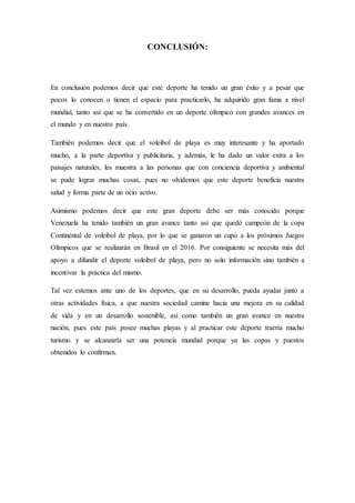CONCLUSIÓN:
En conclusión podemos decir que este deporte ha tenido un gran éxito y a pesar que
pocos lo conocen o tienen el espacio para practicarlo, ha adquirido gran fama a nivel
mundial, tanto así que se ha convertido en un deporte olímpico con grandes avances en
el mundo y en nuestro país.
También podemos decir que el voleibol de playa es muy interesante y ha aportado
mucho, a la parte deportiva y publicitaria, y además, le ha dado un valor extra a los
paisajes naturales, les muestra a las personas que con conciencia deportiva y ambiental
se pude lograr muchas cosas, pues no olvidemos que este deporte beneficia nuestra
salud y forma parte de un ocio activo.
Asimismo podemos decir que este gran deporte debe ser más conocido porque
Venezuela ha tenido también un gran avance tanto así que quedó campeón de la copa
Continental de voleibol de playa, por lo que se ganaron un cupo a los próximos Juegos
Olímpicos que se realizarán en Brasil en el 2016. Por consiguiente se necesita más del
apoyo a difundir el deporte voleibol de playa, pero no solo información sino también a
incentivar la práctica del mismo.
Tal vez estemos ante uno de los deportes, que en su desarrollo, pueda ayudar junto a
otras actividades física, a que nuestra sociedad camine hacia una mejora en su calidad
de vida y en un desarrollo sostenible, así como también un gran avance en nuestra
nación, pues este país posee muchas playas y al practicar este deporte traería mucho
turismo y se alcanzaría ser una potencia mundial porque ya las copas y puestos
obtenidos lo confirman.
 
