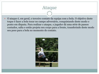 Ataque

 O ataque é, em geral, o terceiro contato da equipa com a bola. O objetivo deste
  toque é fazer a bola tocar no campo adversário, conquistando deste modo o
  ponto em disputa. Para realizar o ataque, o jogador dá uma série de passos
  contados, salta e então projeta seu corpo para a frente, transferindo deste modo
  seu peso para a bola no momento do contato.
 