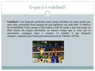 O que é o voleibol?


 Voleibol é um desporto praticado num campo dividido em duas partes por
  uma rede, possuindo duas equipas de seis jogadores em cada lado. O objetivo
  da modalidade é fazer passar a bola sobre a rede de modo a que esta toque no
  chão dentro do campo adversário, ao mesmo tempo que se evita que os
  adversários consigam fazer o mesmo. O voleibol é um desporto
  olímpico, regulado pela Federação Internacional de Voleibol (FIVB).
 