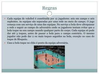Regras

 Cada equipa de voleibol é constituída por 12 jogadores: seis em campo e seis
  suplentes. As equipas são separadas por uma rede no meio do campo. O jogo
  começa com um serviço de uma das equipas. No serviço a bola deve ultrapassar
  a rede e seguir ao campo do adversário onde os jogadores tentam evitar que a
  bola toque no seu campo usando qualquer parte do corpo. Cada equipa só pode
  dar até 3 toques, antes de passar a bola para o campo contrário. O mesmo
  jogador não pode dar 2 ou mais toques seguidos na bola, exceção no caso do
  toque de Bloqueio.
 Caso a bola toque no chão é ponto da equipa adversária.
 