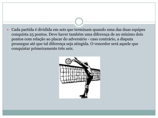  Cada partida é dividida em sets que terminam quando uma das duas equipes
  conquista 25 pontos. Deve haver também uma diferença de no mínimo dois
  pontos com relação ao placar do adversário - caso contrário, a disputa
  prossegue até que tal diferença seja atingida. O vencedor será aquele que
  conquistar primeiramente três sets.
 