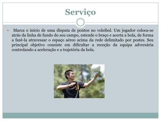 Serviço

    Marca o início de uma disputa de pontos no voleibol. Um jogador coloca-se
    atrás da linha de fundo do seu campo, estende o braço e acerta a bola, de forma
    a fazê-la atravessar o espaço aéreo acima da rede delimitado por postes. Seu
    principal objetivo consiste em dificultar a receção da equipa adversária
    controlando a aceleração e a trajetória da bola.
 