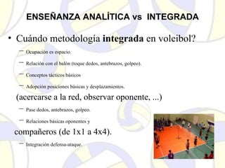 ENSEÑANZA ANALÍTICA vs INTEGRADA
• Cuándo metodología integrada en voleibol?
– Ocupación es espacio.
– Relación con el balón (toque dedos, antebrazos, golpeo).
– Conceptos tácticos básicos
– Adopción posiciones básicas y desplazamientos.
(acercarse a la red, observar oponente, ...)
– Pase dedos, antebrazos, golpeo.
– Relaciones básicas oponentes y
compañeros (de 1x1 a 4x4).
– Integración defensa-ataque.
 