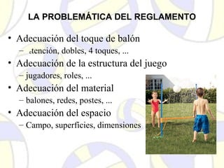LA PROBLEMÁTICA DEL REGLAMENTO
• Adecuación del toque de balón
– Retención, dobles, 4 toques, ...
• Adecuación de la estructura del juego
– jugadores, roles, ...
• Adecuación del material
– balones, redes, postes, ...
• Adecuación del espacio
– Campo, superfícies, dimensiones
 
