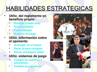 HABILIDADES ESTRATEGICASHABILIDADES ESTRATEGICAS
• Utiliz. del reglamento en
beneficio propio:
• Escoger campo (luz)
• Discutir árbitro
• Perder tiempo
• Acelerar el juego
• Utiliz. información sobre
el oponente:
• Arriesgar en el saque
• Sacar al peor receptor
• Atacar al bloqueo débil
• Utiliz. sistemas de juego
• Cambio de sistemas y
posiciones
• Cambio de jugadores
 
