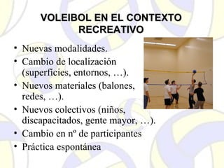 VOLEIBOL EN EL CONTEXTOVOLEIBOL EN EL CONTEXTO
RECREATIVORECREATIVO
• Nuevas modalidades.
• Cambio de localización
(superfícies, entornos, …).
• Nuevos materiales (balones,
redes, …).
• Nuevos colectivos (niños,
discapacitados, gente mayor, …).
• Cambio en nº de participantes
• Práctica espontánea
 