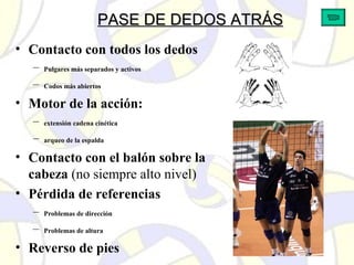 PASE DE DEDOS ATRÁSPASE DE DEDOS ATRÁS
• Contacto con todos los dedos
– Pulgares más separados y activos
– Codos más abiertos
• Motor de la acción:
– extensión cadena cinética
– arqueo de la espalda
• Contacto con el balón sobre la
cabeza (no siempre alto nivel)
• Pérdida de referencias
– Problemas de dirección
– Problemas de altura
• Reverso de pies
 
