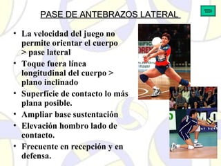 PASE DE ANTEBRAZOS LATERALPASE DE ANTEBRAZOS LATERAL
• La velocidad del juego no
permite orientar el cuerpo
> pase lateral
• Toque fuera línea
longitudinal del cuerpo >
plano inclinado
• Superfície de contacto lo más
plana posible.
• Ampliar base sustentación
• Elevación hombro lado de
contacto.
• Frecuente en recepción y en
defensa.
 