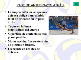 PASE DE ANTEBRAZOS ATRÀSPASE DE ANTEBRAZOS ATRÀS
• La imprecisión en recepción-
defensa obliga a un cambio
total de orientación > pase
atrás.
• Toque en la línea
longitudinal del cuerpo
• Superfície de contacto lo más
plana posible.
• Motor acción: flexo-extensión
de piernas + brazos.
• Frecuente en rebotes de
defensa.
 