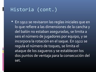 Historia (cont.)
 En 1912 se revisaron las reglas iniciales que en
lo que refiere a las dimensiones de la cancha y
del balón no estaban aseguradas, se limita a
seis el número de jugadores por equipo, y se
incorpora la rotación en el saque. En 1922 se
regula el número de toques, se limita el
ataque de los zagueros y se establecen los
dos puntos de ventaja para la consecución del
set.
 