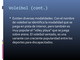 Voleibol (cont.)
 Existen diversas modalidades. Con el nombre
de voleibol se identifica la modalidad que se
juega en pista de interior, pero también es
muy popular el “vóley playa” que se juega
sobre arena. El voleibol sentado, es una
variante con creciente popularidad entre los
deportes para discapacitados.
 