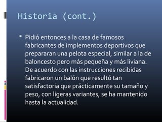 Historia (cont.)
 Pidió entonces a la casa de famosos
fabricantes de implementos deportivos que
prepararan una pelota especial, similar a la de
baloncesto pero más pequeña y más liviana.
De acuerdo con las instrucciones recibidas
fabricaron un balón que resultó tan
satisfactoria que prácticamente su tamaño y
peso, con ligeras variantes, se ha mantenido
hasta la actualidad.
 