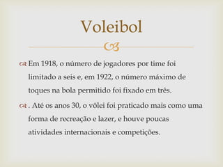 Voleibol
                    
 Em 1918, o número de jogadores por time foi
  limitado a seis e, em 1922, o número máximo de
  toques na bola permitido foi fixado em três.

 . Até os anos 30, o vôlei foi praticado mais como uma
  forma de recreação e lazer, e houve poucas
  atividades internacionais e competições.
 
