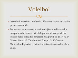 Voleibol
                     
 Isso devido ao fato que havia diferentes regras em várias
  partes do mundo.
 Entretanto, campeonatos nacionais já eram disputados
  nos países da Europa oriental, para onde o esporte foi
  levado pelos soldados americanos a partir de 1915, na 1ª
  Guerra Mundial. Também em função da 1ª Guerra
  Mundial, o Egito foi o primeiro país africano a descobrir o
  vôlei.
 