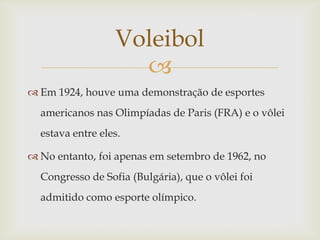 Voleibol
                    
 Em 1924, houve uma demonstração de esportes
  americanos nas Olimpíadas de Paris (FRA) e o vôlei
  estava entre eles.

 No entanto, foi apenas em setembro de 1962, no
  Congresso de Sofia (Bulgária), que o vôlei foi
  admitido como esporte olímpico.
 
