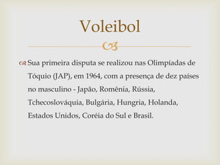 Voleibol
                   
 Sua primeira disputa se realizou nas Olimpíadas de
  Tóquio (JAP), em 1964, com a presença de dez países
  no masculino - Japão, Romênia, Rússia,
  Tchecoslováquia, Bulgária, Hungria, Holanda,
  Estados Unidos, Coréia do Sul e Brasil.
 