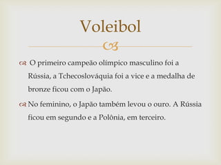 Voleibol
                   
 O primeiro campeão olímpico masculino foi a
  Rússia, a Tchecoslováquia foi a vice e a medalha de
  bronze ficou com o Japão.

 No feminino, o Japão também levou o ouro. A Rússia
  ficou em segundo e a Polônia, em terceiro.
 