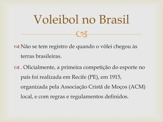 Voleibol no Brasil
              
 Não se tem registro de quando o vôlei chegou às
  terras brasileiras.

 . Oficialmente, a primeira competição do esporte no
  país foi realizada em Recife (PE), em 1915,
  organizada pela Associação Cristã de Moços (ACM)
  local, e com regras e regulamentos definidos.
 