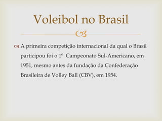 Voleibol no Brasil
              
 A primeira competição internacional da qual o Brasil
  participou foi o 1º Campeonato Sul-Americano, em
  1951, mesmo antes da fundação da Confederação
  Brasileira de Volley Ball (CBV), em 1954.
 