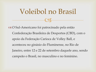 Voleibol no Brasil
              
 O Sul-Americano foi patrocinado pela então
  Confederação Brasileira de Desportos (CBD), com o
  apoio da Federação Carioca de Volley Ball, e
  aconteceu no ginásio do Fluminense, no Rio de
  Janeiro, entre 12 e 22 de setembro daquele ano, sendo
  campeão o Brasil, no masculino e no feminino.
 