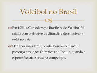 Voleibol no Brasil
              
 Em 1954, a Confederação Brasileira de Voleibol foi
  criada com o objetivo de difundir e desenvolver o
  vôlei no país.

 Dez anos mais tarde, o vôlei brasileiro marcou
  presença nos Jogos Olímpicos de Tóquio, quando o
  esporte fez sua estreia na competição.
 