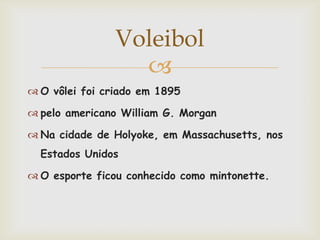 Voleibol
                  
 O vôlei foi criado em 1895

 pelo americano William G. Morgan

 Na cidade de Holyoke, em Massachusetts, nos
  Estados Unidos

 O esporte ficou conhecido como mintonette.
 