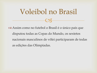 Voleibol no Brasil
              
 Assim como no futebol o Brasil é o único país que
  disputou todas as Copas do Mundo, os sextetos
  nacionais masculinos de vôlei participaram de todas
  as edições das Olimpíadas.
 