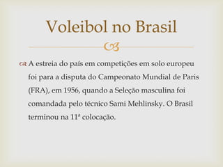 Voleibol no Brasil
              
 A estreia do país em competições em solo europeu
  foi para a disputa do Campeonato Mundial de Paris
  (FRA), em 1956, quando a Seleção masculina foi
  comandada pelo técnico Sami Mehlinsky. O Brasil
  terminou na 11ª colocação.
 