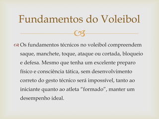 Fundamentos do Voleibol
                         
 Os fundamentos técnicos no voleibol compreendem
  saque, manchete, toque, ataque ou cortada, bloqueio
  e defesa. Mesmo que tenha um excelente preparo
  físico e consciência tática, sem desenvolvimento
  correto do gesto técnico será impossível, tanto ao
  iniciante quanto ao atleta “formado”, manter um
  desempenho ideal.
 