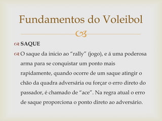 Fundamentos do Voleibol
                         
 SAQUE
 O saque da inicio ao “rally” (jogo), e á uma poderosa
  arma para se conquistar um ponto mais
  rapidamente, quando ocorre de um saque atingir o
  chão da quadra adversária ou forçar o erro direto do
  passador, é chamado de “ace”. Na regra atual o erro
  de saque proporciona o ponto direto ao adversário.
 