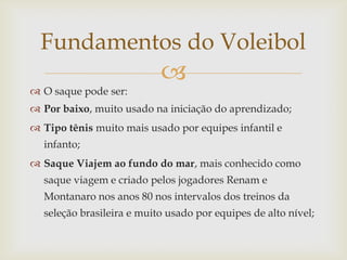 Fundamentos do Voleibol
                           
 O saque pode ser:
 Por baixo, muito usado na iniciação do aprendizado;
 Tipo tênis muito mais usado por equipes infantil e
  infanto;
 Saque Viajem ao fundo do mar, mais conhecido como
  saque viagem e criado pelos jogadores Renam e
  Montanaro nos anos 80 nos intervalos dos treinos da
  seleção brasileira e muito usado por equipes de alto nível;
 