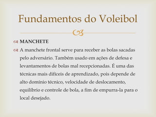 Fundamentos do Voleibol
                           
 MANCHETE
 A manchete frontal serve para receber as bolas sacadas
  pelo adversário. Também usado em ações de defesa e
  levantamentos de bolas mal recepcionadas. É uma das
  técnicas mais difíceis de aprendizado, pois depende de
  alto domínio técnico, velocidade de deslocamento,
  equilíbrio e controle de bola, a fim de empurra-la para o
  local desejado.
 