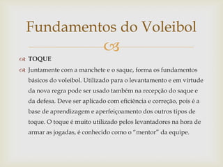 Fundamentos do Voleibol
                              
 TOQUE
 Juntamente com a manchete e o saque, forma os fundamentos
  básicos do voleibol. Utilizado para o levantamento e em virtude
  da nova regra pode ser usado também na recepção do saque e
  da defesa. Deve ser aplicado com eficiência e correção, pois é a
  base de aprendizagem e aperfeiçoamento dos outros tipos de
  toque. O toque é muito utilizado pelos levantadores na hora de
  armar as jogadas, é conhecido como o “mentor” da equipe.
 
