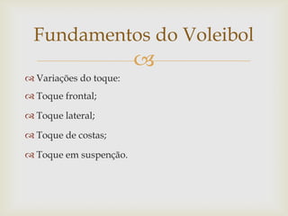 Fundamentos do Voleibol
                        
 Variações do toque:
 Toque frontal;

 Toque lateral;

 Toque de costas;

 Toque em suspenção.
 