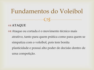 Fundamentos do Voleibol
                        
 ATAQUE
 Ataque ou cortada é o movimento técnico mais
  atrativo, tanto para quem prática como para quem se
  simpatiza com o voleibol, pois tem bonita
  plasticidade e possui alto poder de decisão dentro de
  uma competição.
 