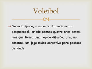 Voleibol
                 
 Naquela época, o esporte da moda era o
  basquetebol, criado apenas quatro anos antes,
  mas que tivera uma rápida difusão. Era, no
  entanto, um jogo muito cansativo para pessoas
  de idade.
 