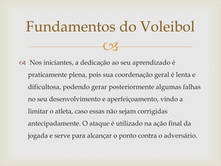 Fundamentos do Voleibol
                            
 Nos iniciantes, a dedicação ao seu aprendizado é
  praticamente plena, pois sua coordenação geral é lenta e
  dificultosa, podendo gerar posteriormente algumas falhas
  no seu desenvolvimento e aperfeiçoamento, vindo a
  limitar o atleta, caso essas não sejam corrigidas
  antecipadamente. O ataque é utilizado na ação final da
  jogada e serve para alcançar o ponto contra o adversário.
 